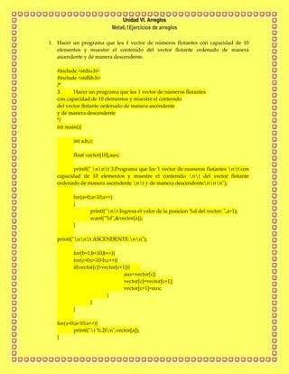 Unidad VI. Arreglos
Meta6.1Ejercicios de arreglos
1. Hacer un programa que lea 1 vector de números flotantes con capacidad de 10
elementos y muestre el contenido del vector flotante ordenado de manera
ascendente y de manera descendente.
#include <stdio.h>
#include <stdlib.h>
/*
3. Hacer un programa que lea 1 vector de números flotantes
con capacidad de 10 elementos y muestre el contenido
del vector flotante ordenado de manera ascendente
y de manera descendente
*/
int main(){
int a,b,c;
float vector[10],aux;
printf(" nnt 3.Programa que lee 1 vector de numeros flotantes nt con
capacidad de 10 elementos y muestre el contenido nt del vector flotante
ordenado de manera ascendente nt y de manera descendentennn");
for(a=0;a<10;a++)
{
printf("nt Ingresa el valor de la posicion %d del vector: ",a+1);
scanf("%f",&vector[a]);
}
printf("nnt ASCENDENTE:nn");
for(b=1;b<10;b++){
for(c=0;c<10-b;c++){
if(vector[c]>vector[c+1]){
aux=vector[c];
vector[c]=vector[c+1];
vector[c+1]=aux;
}
}
}
for(a=0;a<10;a++){
printf("t %.2fn",vector[a]);
}
 