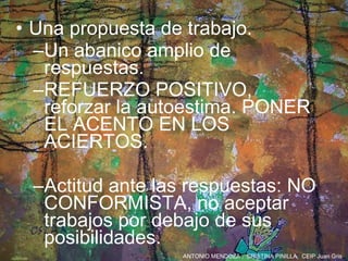 Una propuesta de trabajo. Un abanico amplio de respuestas. REFUERZO POSITIVO, reforzar la autoestima. PONER EL ACENTO EN LOS ACIERTOS. Actitud ante las respuestas: NO CONFORMISTA, no aceptar trabajos por debajo de sus posibilidades. 
