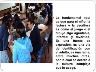 Lo fundamental aquí es que para el niño, la lectura y la escritura es como el juego o el dibujo algo agradable, informal y divertido. Es una fuente de expresión, es una vía de identificación con el adulto, es una rama, entre muchas otras, por la cual se acerca a la cultura compleja que lo acoge. 