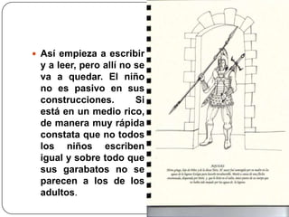 Así empieza a escribir y a leer, pero allí no se va a quedar. El niño no es pasivo en sus construcciones. Si está en un medio rico, de manera muy rápida constata que no todos los niños escriben igual y sobre todo que sus garabatos no se parecen a los de los adultos.