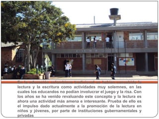 En la educación colombiana tradicional se habían concebido la lectura y la escritura como actividades muy solemnes, en las cuales los educandos no podían involucrar el juego y la risa. Con los años se ha venido revaluando este concepto y la lectura es ahora una actividad más amena e interesante. Prueba de ello es el impulso dado actualmente a la promoción de la lectura en niños y jóvenes, por parte de instituciones gubernamentales y privadas