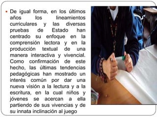 De igual forma, en los últimos años los lineamientos curriculares y las diversas pruebas de Estado han centrado su enfoque en la comprensión lectora y en la producción textual de una manera interactiva y vivencial. Como confirmación de este hecho, las últimas tendencias pedagógicas han mostrado un interés común por dar una nueva visión a la lectura y a la escritura, en la cual niños y jóvenes se acercan a ella partiendo de sus vivencias y de su innata inclinación al juego