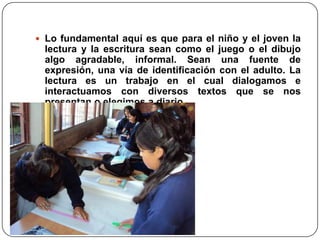 Lo fundamental aquí es que para el niño y el joven la lectura y la escritura sean como el juego o el dibujo algo agradable, informal. Sean una fuente de expresión, una vía de identificación con el adulto. La lectura es un trabajo en el cual dialogamos e interactuamos con diversos textos que se nos presentan o elegimos a diario.