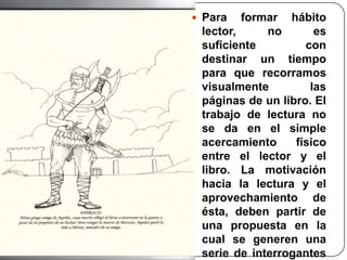 Para formar hábito lector, no es suficiente con destinar un tiempo para que recorramos visualmente las páginas de un libro. El trabajo de lectura no se da en el simple acercamiento físico entre el lector y el libro. La motivación hacia la lectura y el aprovechamiento de ésta, deben partir de una propuesta en la cual se generen una serie de interrogantes que promuevan un trabajo activo con los textos