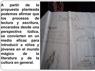 A partir de la propuesta planteada podemos afirmar que los procesos de lectura y escritura, encarados desde una perspectiva lúdica, se convierten en un medio eficaz para introducir a niños y jóvenes en el mundo mágico de la literatura y de la cultura en general. 