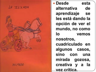 Desde esta alternativa de aprendizaje se les está dando la opción de ver el mundo, no como lo vemos nosotros, cuadriculado en algunos casos, sino con una mirada gozosa, creativa y a la vez crítica.