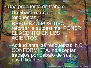 DIANA LÓPEZ, LUCÍA DE VAYAS Y ANTONIO MENDOZ
• Una propuesta de trabajo.
–Un abanico amplio de
respuestas.
–REFUERZO POSITIVO,
reforzar la autoestima. PONER
EL ACENTO EN LOS
ACIERTOS.
–Actitud ante las respuestas: NO
CONFORMISTA, no aceptar
trabajos por debajo de sus
posibilidades.
 