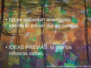 DIANA LÓPEZ, LUCÍA DE VAYAS Y ANTONIO MENDOZ
• No se enfrentan al lenguaje
escrito el primer día de colegio
• IDEAS PREVIAS: lo que los
niños/as saben.
 