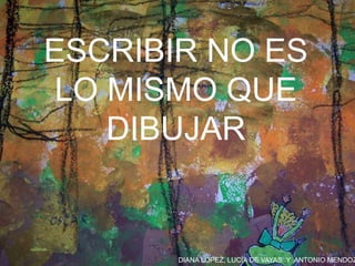 DIANA LÓPEZ, LUCÍA DE VAYAS Y ANTONIO MENDOZ
ESCRIBIR NO ES
LO MISMO QUE
DIBUJAR
 