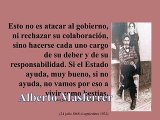 Esto no es atacar al gobierno,
ni rechazar su colaboración,
sino hacerse cada uno cargo
de su deber y de su
responsabilidad. Si el Estado
ayuda, muy bueno, si no
ayuda, no vamos por eso a
vivir como bestias.
(Del párrafo final del Capitulo XVIII)
(24 julio 1868-4 septiembre 1932)
 