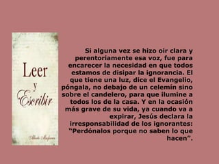 Si alguna vez se hizo oir clara y
perentoriamente esa voz, fue para
encarecer la necesidad en que todos
estamos de disipar la ignorancia. El
que tiene una luz, dice el Evangelio,
póngala, no debajo de un celemín sino
sobre el candelero, para que ilumine a
todos los de la casa. Y en la ocasión
más grave de su vida, ya cuando va a
expirar, Jesús declara la
irresponsabilidad de los ignorantes:
“Perdónalos porque no saben lo que
hacen”.
 