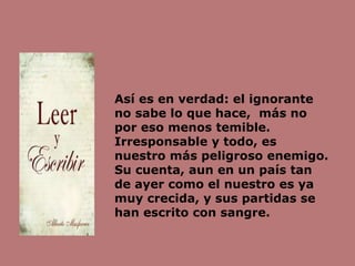 Así es en verdad: el ignorante
no sabe lo que hace, más no
por eso menos temible.
Irresponsable y todo, es
nuestro más peligroso enemigo.
Su cuenta, aun en un país tan
de ayer como el nuestro es ya
muy crecida, y sus partidas se
han escrito con sangre.
 