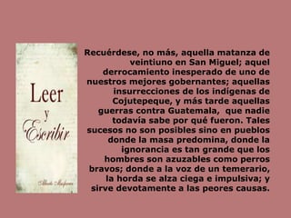 Recuérdese, no más, aquella matanza de
veintiuno en San Miguel; aquel
derrocamiento inesperado de uno de
nuestros mejores gobernantes; aquellas
insurrecciones de los indígenas de
Cojutepeque, y más tarde aquellas
guerras contra Guatemala, que nadie
todavía sabe por qué fueron. Tales
sucesos no son posibles sino en pueblos
donde la masa predomina, donde la
ignorancia es tan grande que los
hombres son azuzables como perros
bravos; donde a la voz de un temerario,
la horda se alza ciega e impulsiva; y
sirve devotamente a las peores causas.
 