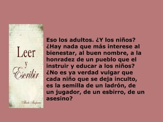 Eso los adultos. ¿Y los niños?
¿Hay nada que más interese al
bienestar, al buen nombre, a la
honradez de un pueblo que el
instruir y educar a los niños?
¿No es ya verdad vulgar que
cada niño que se deja inculto,
es la semilla de un ladrón, de
un jugador, de un esbirro, de un
asesino?
 