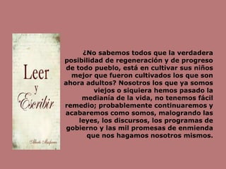 ¿No sabemos todos que la verdadera
posibilidad de regeneración y de progreso
de todo pueblo, está en cultivar sus niños
mejor que fueron cultivados los que son
ahora adultos? Nosotros los que ya somos
viejos o siquiera hemos pasado la
medianía de la vida, no tenemos fácil
remedio; probablemente continuaremos y
acabaremos como somos, malogrando las
leyes, los discursos, los programas de
gobierno y las mil promesas de enmienda
que nos hagamos nosotros mismos.
 