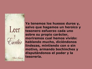 Ya tenemos los huesos duros y,
salvo que hagamos un heroico y
tesonero esfuerzo cada uno
sobre su propio carácter,
moriremos cual hemos vivido:
hablando mucho, diciéndonos
lindezas, mintiendo con o sin
motivo, armando bochinches y
disputándonos el poder y la
tesorería.
 