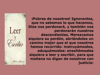 ¡Pobres de nosotros! Ignorantes,
que no sabemos lo que hacemos,
Dios nos perdonará, y también nos
perdonarán nuestros
descendientes. Merezcamos
siquiera su perdón, abriéndoles un
camino mejor que el que nosotros
hemos recorrido: instruyámosles,
eduquémosles: enseñémosles
siquiera a leer y escribir, para que
mañana no digan de nosotros con
justicia:
 