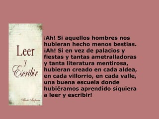 ¡Ah! Si aquellos hombres nos
hubieran hecho menos bestias.
¡Ah! Si en vez de palacios y
fiestas y tantas ametralladoras
y tanta literatura mentirosa,
hubieran creado en cada aldea,
en cada villorrio, en cada valle,
una buena escuela donde
hubiéramos aprendido siquiera
a leer y escribir!
 