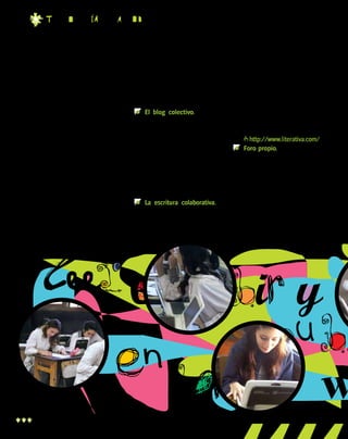 t EC n o l O g ia Pa r a T o d O s

mienta, no su objetivo final. Sirve para escribir y para difundir
su trabajo. Si bien es óptimo que
incremente su número de lectores, su trabajo no debe estar
centrado de manera excluyente en función de la cantidad de
visitas que recibe. El autor tampoco debe soportar comentarios
agresivos hacia su persona o
hacia cualquier individuo que
participe del espacio virtual.

Publicar en la web
Trabajar en equipo de manera
creativa genera un mayor nivel de
compromiso y posibilita que el trabajo sea consensuado y revisado
por varias personas. En sus inicios,
esto puede llevar más tiempo, pero

los logros obtenidos como resultado
del trabajo en equipo son muy enriquecedores. Para esto, hay dos opciones: o recorrés la web buscando
proyectos para sumarte, o juntás un
grupo de gente e inician un proyecto propio, como por ejemplo:
	 El blog colectivo. Este es el
medio más sencillo. Es como
crear un blog personal, pero
con varios autores. Por la elasticidad del formato, es recomendable establecer reglas sobre
la frecuencia de publicación
de cada integrante, los temas a
tratar, el modo de relacionarse
con los lectores, etcétera.
	 La escritura colaborativa. La
escritura colaborativa consiste
en crear de manera conjunta sin

una dirección consensuada. Una
persona escribe una línea, un
párrafo o un capítulo, y otra persona continúa el trabajo como
mejor le parece. Luego sigue
otro autor, y así se sigue hasta
que se llega a un final. Esta clase de proyectos puede iniciarse
desde un blog, pero también
existen sitios específicos, como
http://www.literativa.com/.
	 Foro propio. Los foros son sitios de encuentro, discusión
y creación. Son ideales para
publicar trabajos y practicar
la crítica. Los foros están muy
ligados a la idea de comunidad de intereses y tienden a
ser espacios interesantes, y
activos. Existen varios sitios

leer escribir y
publ
en la
w
10

 