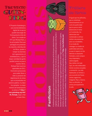 Proyecto

Tráilers
de libros

16

El fanfiction es un género que se basa en la utilización de personajes famosos de ficción para redactar historias
originales, rara vez avaladas por el creador de los personajes. No se trata de una novedad; personajes como Aquiles o
Ulises han sido infinitamente usados desde la Antigüedad en toda clase de relatos.
Durante el siglo xx, series como Star Trek o la saga La guerra de las galaxias dieron lugar a mucho fanfiction. El género,
de hecho, es tan transitado que hasta existen sitios de internet especializados, como http://www.fanfiction.net/,
que tiene algunos textos en castellano. Sin embargo, el fanfiction no goza de mucho prestigio.

El Proyecto Gutenberg es
una enorme biblioteca
digital de la que se
pueden descargar de
forma gratuita miles de
libros. Fue creada en
1971 por Michael Hart, y
los principales fines que
perseguía era promover
la creación y distribución
de libros, ayudar a
romper las barreras
de la ignorancia y el
analfabetismo, y que la
mayor cantidad de gente
posible tuviera acceso a
muchos libros.
Michael Hart murió en
septiembre de 2011.
Vivió entre privaciones
para poder llevar a
cabo su proyecto de
digitalización de obras
que se encontraban en
dominio público. Su labor
fue ejemplar. La mejor
manera de homenajearlo
es entrar a http://
www.gutenberg.org/wiki/
ES_Portada, bajar y leer
un buen libro.

Fanfiction

Gutenberg

Al igual que las películas,
que se sintetizan
atractivamente en un
corto de publicidad
que no pocas veces
distorsiona el tema
y el contenido, las
editoriales han
comenzado a utilizar
tráilers de promoción
para sus novedades.
Es un modo de
conseguir un medio de
publicidad adicional,
ya que el espacio en las
librerías es bastante
limitado y está siempre
muy disputado y
sobrecargado.
Hay tráilers de todo
tipo; los más elaborados
tienen escenas actuadas
y animación. Los más
habituales se limitan a
una sucesión de frases
cortas sugestivas,
imágenes fijas y música.
Para su difusión, se
utiliza principalmente
la web.

 