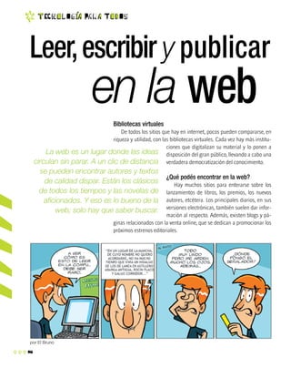 8
t EC n o l O g ia Pa r a T o d O s
La web es un lugar donde las ideas
circulan sin parar. A un clic de distancia
se pueden encontrar autores y textos
de calidad dispar. Están los clásicos
de todos los tiempos y las novelas de
aficionados. Y eso es lo bueno de la
web; solo hay que saber buscar.
Bibliotecas virtuales
De todos los sitios que hay en internet, pocos pueden compararse, en
riqueza y utilidad, con las bibliotecas virtuales. Cada vez hay más institu-
ciones que digitalizan su material y lo ponen a
disposición del gran público, llevando a cabo una
verdadera democratización del conocimiento.
¿Qué podés encontrar en la web?
Hay muchos sitios para enterarse sobre los
lanzamientos de libros, los premios, los nuevos
autores, etcétera. Los principales diarios, en sus
versiones electrónicas, también suelen dar infor-
mación al respecto. Además, existen blogs y pá-
ginas relacionados con la venta online, que se dedican a promocionar los
próximos estrenos editoriales.
Leer,escribir y publicar
por El Bruno
en la web
 