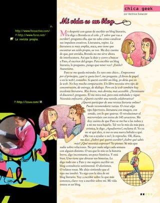 11
chica geek
por Verónica Sukaczer
Me desperté con ganas de escribir un blog literario,
le digo a Brenda en el cole. ¿Y sobre qué vas a
escribir?, pregunta ella, que no sabe cómo canalizar
sus impulsos creativos. Literatura, repito. La
literatura es muy amplia, ataca, uno tiene que
encontrar un estilo propio, su voz. Me doy cuenta
de que, por envidia, Brenda no me sirve ahora
de interlocutora. Así que la dejo y corro a buscar
a Pato, el escritor del grupo. Para escribir un blog
literario, le pregunto, ¿tengo que tener voz? ¿Estilo?
Asesorame.
Pato se me queda mirando. Es raro este chico... Empecemos
por el principio, ¿qué te gusta leer?, me pregunta. ¿Libros de papel
o en la web?, consulto. Si querés escribir un blog, yo diría que en
la web. No hay mucha comparación. Un libro necesita otro tipo de
concentración, de entrega, de diálogo. Pero en la web también hay
excelente literatura. Más breve, más directa, más accesible. ¿Terminaste
el discurso?, pregunto. Él me mira mal, pero está embalado y sigue:
Necesitás enfocarte. ¿Querés escribir una novela colaborativa?
¿Querés participar de una revista literaria online?
Puedo recomendarte varias. O crear algo
tipo hipertexto, literatura con imagen, con
sonido, con lo que quieras. O revolucionar el
microrrelato con textos de 140 caracteres. Me
doy cuenta de que Pato se me fue a las nubes y
a mí me toca bajarlo. Tal vez lo mío da más para
crónica, le digo. ¡Aguafuertes!, exclama él. Yo ya
no sé qué dice, si eso es una nueva bebida o qué.
¿Me vas a ayudar o no?, le reprocho. Ok, Kiara,
me dice. ¿Sobré qué querés escribir? ¿Sobre qué sabés
más? ¿Qué necesitás expresar? Yo pienso. Sé más que
nadie sobre relaciones. No por nada salgo cada semana
con alguien distinto. O sea que lo mío es la historia
breve, algo inconstante, un poco histérica. Y está
bien. Uno tiene que abrazar sus histerias. Le
digo todo eso a Pato y me sugiere escribir un
blog-consultorio sentimental. O aforismos.
O relatos rosas. Me alejo sintiendo que el
tipo me insultó. Yo sigo con la idea de mi
blog literario. Voy a escribir sobre lo que más
conozco, claro: voy a escribir sobre mí. Mi vida
entera es un blog.
Mi vida es un blogque permiten crear y adminis-
trar foros, como por ejemplo
http://www.foroactivo.com/ y
http://www.foros.net/.
	 La revista propia. Crear una
revista digital colectiva exige
un alto nivel de compromiso.
Una buena revista se apoya en
un concepto fuerte, en seccio-
nes fijas bien pensadas, en un
diseño cuidado e interesante, y
en una periodicidad fija.
La opción más sencilla es distri-
buir por correo electrónico la revista
en un archivo pdf. También hay edi-
tores para diseñar el material que
logran resultados de alta calidad
profesional y posibilidades de publi-
cación gratuita online; un buen sitio
es http://issuu.com/.
licar
web
 