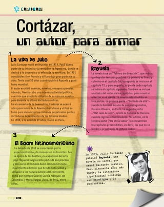 12
Cortázar,
En 1963, Julio Cortázar
publicó Rayuela, una
novela no lineal que
causó bastante revuelo.
Casi cincuenta años más
tarde, la literatura
hipertextual continúa
ese paradigma y lo
profundiza.
La vida de Julio
Julio Cortázar nació en Bruselas en 1914. Pasó buena
parte de su infancia y juventud en la Argentina, donde se
dedicó a la docencia y al oficio de la escritura. En 1951
se estableció en Francia y allí produjo gran parte de su
obra. Tenía casi 50 años cuando publicó Rayuela y ganó
fama mundial.
El autor escribió cuentos, novelas, ensayos y poesías.
Además, llevó a cabo una intensa actividad política,
cuestión que afectó la difusión de su obra en nuestro
país durante la última dictadura militar.
En el contexto de la Guerra Fría, Cortázar se acercó
a las posiciones de la Revolución Cubana y utilizó su
fama para denunciar los crímenes perpetrados por las
dictaduras dependientes de los Estados Unidos.
En 1984, a la edad de 69 años, murió en París.
El boom latinoamericano
La década de 1960 se caracterizó por la
experimentación y la innovación en las artes. Fue
la época de los Beatles y la expansión del arte
pop. Rayuela surgió como parte de ese proceso
y dio inicio al llamado boom latinoamericano,
movimiento editorial que brindó notoriedad y
difusión a los nuevos autores del continente,
como por ejemplo Gabriel García Márquez, de
Colombia, y Mario Vargas Llosa, de Perú, entre
otros.
c R ea D o R es
un autor para armar
Rayuela
La novela trae un “Tablero de dirección”, que indica
que hay dos lecturas posibles. La primera es lineal y
culmina en el capítulo 56; la segunda se inicia en el
capítulo 73, y para seguirla, al pie de cada capítulo
se indica el capítulo siguiente. También se incluye
una lista del orden de los capítulos, para orientar
al lector si se pierde. La novela está dividida en
tres partes. La primera parte –“Del lado de allá”–
cuenta la historia de uno de sus protagonistas,
Horacio Oliveira, en París. La segunda parte
–“Del lado de acá”– relata la historia de Horacio
cuando regresa a Buenos Aires. Por último, en la
tercera parte (“De otros lados”) se encuentran
los capítulos prescindibles, es decir, los que no se
leerán si se opta por la lectura lineal.
 