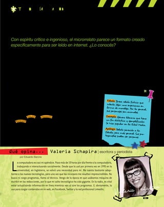 Lacomputadoraescasimiapéndice.Pasomásde10horaspordíafrentealacomputadora,
trabajando e interactuando socialmente. Desde que la usé por primera vez en 1995 en la
universidad, en Inglaterra, se volvió una necesidad para mí. Me cuesta bastante adap-
tarme a las nuevas tecnologías, pero una vez que las incorporo me resultan imprescindibles. No
busco ni cargo programas, llamo al técnico. Vengo de la época en que usábamos máquina de
escribir en las redacciones, por lo que mi salto tecnológico ha sido gigante. En la radio, es vital
estar actualizando información en línea mientras van al aire los programas. Y, obviamente, la
usoparacargarcontenidosenmiweb,enFacebook,TwitterylaredprofesionalLinkedIn.
Valeria Schapira | escritora y periodista
por Eduardo Barone
Qué opina...
13
No hay una sola definición…
Los microrrelatos son textos
cortos, pero no hay una extensión
definida. Tampoco tienen caracte-
rísticas comunes en cuanto al gé-
nero, aunque abundan los humo-
rísticos y los fantásticos. Se podría
decir que un microrrelato es un
texto autónomo o no, que trata de
lograr un efecto sobre el lector en
la menor extensión posible.
El espíritu del microrrelato
El microrrelato continúa la tra-
dición de las fábulas, los exempla y
los apólogos, que son textos cortos
destinados a dejar una enseñanza
al lector. También apunta a hacer
una observación crítica o estable-
cer un punto de vista particular,
aunque tampoco son refranes o
frases ingeniosas; es preciso que
cuente una historia.
Algunos clásicos nacionales
Algunos de los más importan-
tes escritores argentinos del siglo
pasado practicaron el género sin
saberlo. Tomá nota.
Cuentos breves y extraordina-
rios, de Adolfo Bioy Casares y Jorge
Luis Borges, es una recopilación de
fragmentos y textos de temática
fantástica y, en general, de épocas
pasadas. Muchos de los relatos
son de Borges y Bioy Casares que,
a modo de juego, los atribuyen a
fuentes falsas y antiguas.
Historias de cronopios y de fa-
mas, de Julio Cortázar, es un libro
de textos breves agrupados según
ejes temáticos. Los textos relativos
a los cronopios y famas son los más
breves del volumen, pero no por
eso los únicos que podrían ser con-
siderados como microrrelatos.
Falsificaciones, del escritor Mar-
co Denevi, reúne textos breves e
ingeniosos, que en su mayoría pre-
sentan y comentan clásicos litera-
rios, pero de una manera distinta.
Corto y conciso
Con espíritu crítico e ingenioso, el microrrelato parece un formato creado
específicamente para ser leído en internet. ¿Lo conocés?
t EC n o l O g ia Pa r a T o d O s
Valeria Schapira
Fábula: Breve relato ficticio que
intenta dejar una enseñanza en
forma de moraleja. Por lo general,sus personajes son animales.
Exempla: Género literario que tieneun fin didáctico y ejemplificador.Se hizo popular en la Edad Media.
Apólogo: Relato parecido a la
fábula, pero más general. Sus pro-tagonistas suelen ser personas.
 
