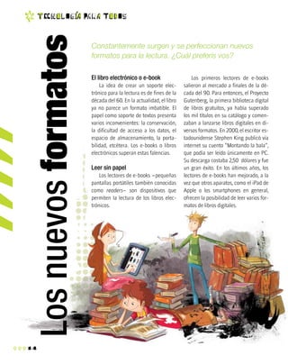 14
t EC n o l O g ia Pa r a T o d O s
Constantemente surgen y se perfeccionan nuevos
formatos para la lectura. ¿Cuál preferís vos?
El libro electrónico o e-book
La idea de crear un soporte elec-
trónico para la lectura es de fines de la
década del 60. En la actualidad, el libro
ya no parece un formato imbatible. El
papel como soporte de textos presenta
varios inconvenientes: la conservación,
la dificultad de acceso a los datos, el
espacio de almacenamiento, la porta-
bilidad, etcétera. Los e-books o libros
electrónicos superan estas falencias.
Leer sin papel
Los lectores de e-books –pequeñas
pantallas portátiles también conocidas
como readers– son dispositivos que
permiten la lectura de los libros elec-
trónicos.
Los primeros lectores de e-books
salieron al mercado a finales de la dé-
cada del 90. Para entonces, el Proyecto
Gutenberg, la primera biblioteca digital
de libros gratuitos, ya había superado
los mil títulos en su catálogo y comen-
zaban a lanzarse libros digitales en di-
versos formatos. En 2000, el escritor es-
tadounidense Stephen King publicó vía
internet su cuento “Montando la bala”,
que podía ser leído únicamente en PC.
Su descarga costaba 2,50 dólares y fue
un gran éxito. En los últimos años, los
lectores de e-books han mejorado, a la
vez que otros aparatos, como el iPad de
Apple o los smartphones en general,
ofrecen la posibilidad de leer varios for-
matos de libros digitales.
Losnuevosformatos
 