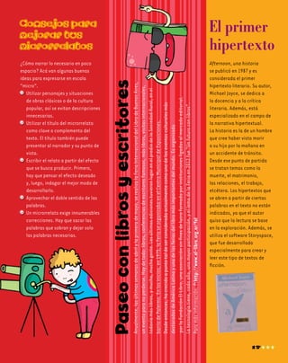 ¿Cómo narrar lo necesario en poco
espacio? Acá van algunas buenas
ideas para expresarse en escala
“micro”.
	 Utilizar personajes y situaciones
de obras clásicas o de la cultura
popular, así se evitan descripciones
innecesarias.
	 Utilizar el título del microrrelato
como clave o complemento del
texto. El título también puede
presentar al narrador y su punto de
vista.
	 Escribir el relato a partir del efecto
que se busca producir. Primero,
hay que pensar el efecto deseado
y, luego, indagar el mejor modo de
desarrollarlo.
	 Aprovechar el doble sentido de las
palabras.
	 Un microrrelato exige innumerables
correcciones. Hay que sacar las
palabras que sobran y dejar solo
	 las palabras necesarias.
Paseoconlibrosyescritores
Consejos para
mejorar tus
microrrelatos
El primer
hipertexto
Anualmente,lasúltimassemanasdeabrilylaprimerademayo,serealizalaFeriaInternacionaldelLibrodeBuenosAires,
uneventoparanoperderse.Haydetodo:libros,conferenciasdeescritoresfamosos,máslibros,visitasinternacionales,
todavíamáslibros,ymucha,muchagente.LasúltimasedicionestuvieronlugarenelprediodelaSociedadRural,enel
barriodePalermo.Enlosinicios,en1975,laFeriaseorganizabaenelCentroMunicipaldeExposiciones.
Desdeentonces,hacrecidoapuntotaldeserconsideradaactualmentecomounodeloseventosculturalesmás
destacadasdeAméricaLatinayunadelasferiasdellibromásimportantesdelmundo.Esorganizada
porlaFundaciónElLibro,unaasociaciónsinfinesdelucroformadaporinstitucionesligadasalmercadoeditorial.
Latecnologíatiene,cadaaño,unamayorparticipación,yellemadelaFeriaen2012fue“Unfuturoconlibros”.
Paramásinformación:http://www.el-libro.org.ar/fel
17
Afternoon, una historia
se publicó en 1987 y es
considerada el primer
hipertexto literario. Su autor,
Michael Joyce, se dedica a
la docencia y a la crítica
literaria. Además, está
especializado en el campo de
la narrativa hipertextual.
La historia es la de un hombre
que cree haber visto morir
a su hijo por la mañana en
un accidente de tránsito.
Desde ese punto de partida
se tratan temas como la
muerte, el matrimonio,
las relaciones, el trabajo,
etcétera. Los hipertextos que
se abren a partir de ciertas
palabras en el texto no están
indicados, ya que el autor
quiso que la lectura se base
en la exploración. Además, se
utiliza el software Storyspace,
que fue desarrollado
especialmente para crear y
leer este tipo de textos de
ficción.
 