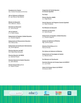 Presidenta de la Nación
Dra. Cristina Fernández de Kirchner
Jefe de Gabinete de Ministros
Dr. Juan Manuel Abal Medina
Ministro de Educación
Prof. Alberto E. Sileoni
Secretario de Educación
Lic. Jaime Perczyk
Jefe de Gabinete
A. S. Pablo Urquiza
Subsecretario de Equidad y Calidad Educativa
Lic. Eduardo Aragundi
Subsecretaria de Planeamiento Educativo
Prof. Marisa Díaz
Subsecretario de Coordinación Administrativa
Arq. Daniel Iglesias
Directora Ejecutiva del inet
Prof. María Rosa Almandoz
Directora Ejecutiva del infod
Lic. Verónica Piovani
Directora Nacional de Gestión Educativa
Lic. Delia Méndez
Gerente General Educ.ar S. E.
Lic. Rubén D’Audia
Integrantes del Comité Ejecutivo
de Conectar Igualdad
Por Anses
Director Ejecutivo ANSES
Lic. Diego Bossio
Gerente Ejecutivo del Programa Conectar Igualdad
Lic. Pablo Fontdevila
Por Ministerio de Educación
Secretario de Educación
Lic. Jaime Perczyk
Subsecretario de Equidad y Calidad Educativa
Lic. Eduardo Aragundi
Asesora de Gabinete de Ministros
Mgr. Cynthia Zapata
Directora Portal Educ.ar S. E.
Patricia Pomiés
Por Jefatura de Gabinete de Ministros
Subsecretario de Tecnologías de Gestión
Lic. Mariano Greco
Por Ministerio de Planificación
Secretario Ejecutivo del Consejo Asesor del SATVD-T
Lic. Luis Vitullo
Asesor del Consejo Asesor del SATVD-T
Emmanuel Jaffrot
 