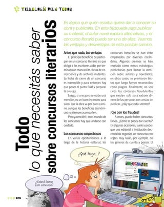 t EC n o l O g ia Pa r a T o d O s
Es lógico que quien escriba quiera dar a conocer su
obra y publicarla. En esta búsqueda para publicar
su material, el autor novel explora alternativas, y el
concurso literario puede ser una de ellas. Veamos
las ventajas y desventajas de este posible camino.
Antes que nada, las ventajas
El principal beneficio de partici-
par en un concurso literario es que
obliga a los escritores a dar por ter-
minado un manuscrito. Basta de co-
rrecciones y de archivos mutantes.
La fecha de cierre de un concurso
es inamovible y para entonces hay
que poner el punto final y preparar
la entrega.
Luego, si uno gana o recibe una
mención, es un buen incentivo para
saber que la obra va por buen cami-
no, aunque los beneficios económi-
cos no siempre acompañen.
Pero ¡atención!, en el mundo de
los concursos hay que andarse con
cuidado.
Los concursos sospechosos
En varias oportunidades a lo
largo de la historia editorial, los
concursos literarios se han visto
empañados por diversos escán-
dalos. Algunos premios se han
revelado como meras estrategias
publicitarias para llamar la aten-
ción sobre autores y novedades;
en otros casos, se premiaron tex-
tos que luego fueron reconocidos
como plagios. Finalmente, no son
raros los concursos fraudulentos
que existen solo para extraer di-
nero de las personas con ansias de
publicar. ¡Hay que estar atentos!
¡Ojo con los fraudes!
A veces, puede haber concursos
falsos. ¿Cómo te podés dar cuenta?
En algunas ocasiones, suele suceder
que una editorial o institución des-
conocida organiza un concurso con
reglas muy laxas, por ejemplo, en
los géneros de cuento y poesía. El
sobreconcursosliterarios
18
loquenecesitássaber
Todo
 