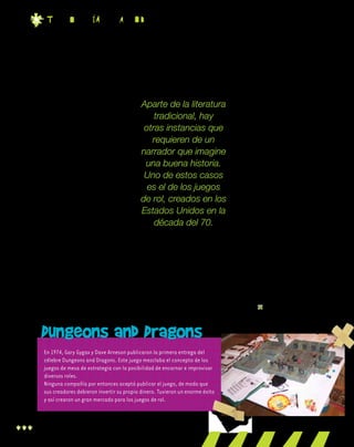 20
t EC n o l O g ia Pa r a T o d O s
Dungeons and Dragons• • • • • • • • • • • • • • • • • • • • • • • • • • • • • • • •
• • • • • • • • • • • • • • • • • • • • • • • • • • • • • • • •
• • • • • • • • • • • • • • • • • • • • • • • • • • • • • • • •
• • • • • • • • • • • • • • • • • • • • • • • • • • • • • • • •
• • • • • • • • • • • • • • • • • • • • • • • • • • • • • • • •
• • • • • • • • • • • • • • • • • • • • • • • • • • • • • • • •
• • • • • • • • • • • • • • • • • • • • • • • • • • • • • • • •
• • • • • • • • • • • • • • • • • • • • • • • • • • • • • • • •
• • • • • • • • • • • • • • • • • • • • • • • • • • • • • • • •
En 1974, Gary Gygax y Dave Arneson publicaron la primera entrega del
célebre Dungeons and Dragons. Este juego mezclaba el concepto de los
juegos de mesa de estrategia con la posibilidad de encarnar e improvisar
diversos roles.
Ninguna compañía por entonces aceptó publicar el juego, de modo que
sus creadores debieron invertir su propio dinero. Tuvieron un enorme éxito
y así crearon un gran mercado para los juegos de rol.
Juegos de rolAparte de la literatura
tradicional, hay
otras instancias que
requieren de un
narrador que imagine
una buena historia.
Uno de estos casos
es el de los juegos
de rol, creados en los
Estados Unidos en la
década del 70.
¿Qué es un juego de rol?
Usualmente, un juego de rol es
un libro de reglas que describe un
universo fantástico y a los persona-
jes que lo habitan. Los jugadores se
reúnen alrededor de una mesa con
papel, lápiz y dados, y comienza el
juego.
Cada jugador elige y construye a
su personaje, y luego lo interpreta en
una aventura sin guión previo. Existe
una meta a cumplir, y en cada turno
los participantes imaginan y narran
de qué modo la cumplirán, según las
habilidades y características del per-
sonaje interpretado. También puede
jugarse por internet.
¿Qué se necesita para jugar?
Para comenzar a jugar un juego
de rol, es imprescindible seleccio-
nar una persona del grupo que sea
el director del juego. Es el rol más
complejo. Debe hacer cumplir las
reglas y cuidar que prevalezca la
lógica del universo fantástico. Narra
la acción general y se ocupa de to-
dos los personajes no interpretados
por ningún jugador.
Además, debe haber un libro
de reglas que establezca los lími-
tes del universo en el que se juega.
Tené en cuenta que periódicamen-
te se publican módulos y expan-
siones, que presentan nuevos tipos
de personajes y nuevas aventuras
posibles.
Ahora bien, es fundamental
que cada jugador tenga su hoja de
personaje. Allí se indican las carac-
terísticas, las habilidades y el equi-
pamiento del que se dispone.
Si bien las habilidades de los
personajes deciden en general las
acciones, el azar también cuenta,
y por eso se utilizan los dados.
Cada acción importante suele
acompañarse de tantas tiradas de
dados como factores intervengan
en ella.
 