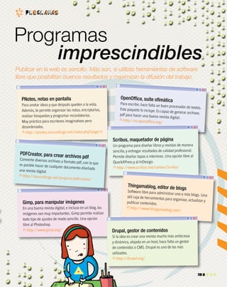 1
0
1
1
0
1
0
1
1
0
1
0
1
1
1
0
1
1
1
1
1
1
1
0
1
0
1
0
1
1
0
1
1
1
1
1
1
0
1
1
0
1
1
0
1
0
1
1
0
1
0
1
1
1
0
0
0
1
1
0
1
1
1
0
1
1
1
1
0
1
0
1
0
1
1
1
1
1
1
0
1
1
1
0
1
0
1
0
1
00 0
1
0
0
1
1
0
Programas
imprescindibles
Publicar en la web es sencillo. Más aún, si utilizás herramientas de software
libre que posibilitan buenos resultados y maximizan la difusión del trabajo.
P r o G r a ma s
21
PNotes, notas en pantalla
Para anotar ideas y que después queden a la vista.
Además, te permite organizar las notas, encriptarlas,
realizar búsquedas y programar recordatorios.
Muy práctico para escritores imaginativos pero
desordenados.
http://pnotes.sourceforge.net/index.php?page=1
Gimp, para manipular imágenes
En una buena revista digital, e incluso en un blog, las
imágenes son muy importantes. Gimp permite realizar
todo tipo de ajustes de modo sencillo. Una opción
libre al Photoshop.
http://www.gimp.org/
PDFCreator, para crear archivos pdfConvierte diversos archivos a formato pdf, con lo quees posible hacer de cualquier documento diseñadouna revista digital.
http://sourceforge.net/projects/pdfcreator/
OpenOffice, suite ofimática
Para escribir, hace falta un buen procesador de textos.Este paquete lo incluye. Es capaz de generar archivospdf para hacer una buena revista digital.
http://es.openoffice.org/
Scribus, maquetador de página
Un programa para diseñar libros y revistas de manera
sencilla, y entregar resultados de calidad profesional.
Permite diseñar tapas e interiores. Una opción libre al
QuarkXPress y al InDesign.
http://www.scribus.net/canvas/Scribus
Thingamablog, editor de blogs
Software libre para administrar uno o más blogs. Unaútil caja de herramientas para organizar, actualizar ypublicar contenidos.
http://www.thingamablog.com/
Drupal, gestor de contenidos
Si la idea es crear una revista mucho más ambiciosa
y dinámica, alojada en un host, hace falta un gestor
de contenidos o CMS. Drupal es uno de los más
utilizados.
http://drupal.org/
1
1
0
0
1
0
1
1
1
1
1
0
0
0
0
1
0
1
1
1
1
1
0
 