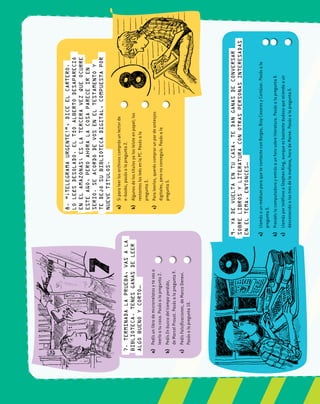 24
test
a)	Pedísunlibrodemicrorrelatosytevasa		
leerloatucasa.Pasásalapregunta2.	
b)	PedísEnbuscadeltiempoperdido,		
deMarcelProust.Pasásalapregunta9.	
c)	PedísFalsificaciones,deMarcoDenevi.		
Pasásalapregunta10.	
a)	Siparaleerlosarchivoscomprásunlectorde
e-books,pasásalapregunta2.	
b)	Algunosdelostítulosyalosleísteenpapel;los
restanteslosleésenlaPC.Pasásala		
pregunta3.	
c)	Paraleerlos,queréscomprarunpardeanteojos
digitales,peronoconseguís.Pasásala		
pregunta5.	
a)	LlamásaunmédiumparaquetecontacteconBorges,BioyCasaresyCortázar.Pasásala		
pregunta5.	
b)	Prendéslacomputadorayentrásaunforosobreliteratura.Pasásalapregunta8.	
c)	LlamásporteléfonoaStephenKing,aunqueesbastantedudosoqueatiendaaun		
desconocidoalastresdelamañana,horadeMaine.Pasásalapregunta5.	
7.Terminadalaprueba,vasala
biblioteca.Tenésganasdeleer
algobuenoycorto…
8.“¡Telegramaurgente!”,diceelcartero.
Loleésdesolado.EltíoAlbertodesapareció
enelAmazonas;eslaterceravezqueocurre
esteaño,peroahoralacosapareceiren
serio.Seacordódevoseneltestamentoy
tedejósubibliotecadigital,compuestapor
nuevetítulos.
9.Yadevueltaentucasa,tedanganasdeconversar
sobrelibrosyliteraturaconotraspersonasinteresadas
eneltema,entonces…
 