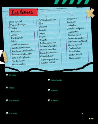 29
	 En largo. Cada fragmento tiene una página, 300
palabras, o más. Un emprendimiento heroico, casi
novelístico, para quienes tienen ganas de ir lejos. El
plazo puede extenderse a dos días por fragmento,
tres, una semana.
	 Alazar.Envezdequeseelijanlostemas,seanotanen
papelitos y se sacan al azar, de una bolsa. O también
pueden copiar la lista en la compu, la mezclan para
cambiarle el orden y numeran los ítems. Cada uno
dice números y le tocan los ítems correspondientes.
	 Con director. Una persona, que no va a escribir,
organiza todo. Elige los temas y los distribuye, asig-
na el orden de escritura, recibe los mails y los reen-
vía. Puede preparar todo de manera de facilitar las
cosas… o de dificultarlas.
	 A la vista. Al empezar, todos saben los temas de
Viaje espacial
Viaje en el tiempo
Zombis
Fantasmas
Vampiros
Hombres lobo
Robots
Monstruos marinos
Monstruos terrestres
Monstruos extraterrestres
Invasión extraterrestre
Vida en otro planeta
Fin del mundo
Guerra nuclear
Catástrofe ecológica
Elfos
Dragones
Duendes
Magia
Brujería
Telepatía
Teletransportación
Realidad alternativa
Mundos paralelos
Ciudad subterránea
Estación lunar
Supercomputadoras
Realidad virtual
Dinosaurios
Levitación
Mutantes
Hombres máquina
Superpoderes
Nanotecnología
Ingeniería genética
Inteligencia artificial
Guerra espacial
Científico loco
Invisibilidad
Control mental
Clarividencia
todos. Así, cada persona puede preparar el camino
para quien sigue (o hacérselo complicado).
	 Improvisando. Los temas no se eligen de entrada.
Cuando a cada uno le llega el turno, lee lo que ya
está escrito y recién ahí elige. Tiene que especificar
qué tema agrega, para que quede claro.
	 Intrusos. A los temas de la lista se pueden agregar
cosas de otros géneros, para hacer el proceso aún
más variado: de romance, policiales, de aventuras,
lo que se les ocurra.
	 A medida. Cada grupo puede inventar sus propias
reglas, combinar variantes, crear otras. La orga-
nización, la longitud, el estilo, las temáticas, todo
está abierto a la invención, al cambio, a la inspira-
ción. Eso sí, una vez iniciado un Frankencuento, hay
que atenerse a las reglas hasta terminarlo.
Los temas
 
