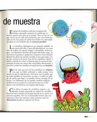 31
El grupo de científicos salió de la máquina del
tiempo, esperando encontrar la ciudad que co-
nocían, apenas unos días en el pasado. Pero no fue así. Lo
que vieron era un valle entre montañas, por cuyo fondo pa-
saba un río. Un grupo de cabras los miraba con curiosidad.
¡Estaban en otro mundo! ¡En un universo paralelo!
Los científicos distinguieron un pequeño poblado en
un rincón del valle, y hacia allí descendieron. Las casas
eran de madera, de aspecto antiguo y descuidado, techos ne-
gros, con chimeneas estrechas de las que salía humo negro. Se
acercaron a la primera y golpearon a la puerta. Unos instantes
después les abrió una anciana envuelta en una capa negra, con
un alto sombrero de punta. Uno de los científicos empezó a
hablar, tratando de contar su historia, pero la anciana lo inte-
rrumpió; levantó una mano, dijo una palabra desconocida, y
convirtió a todos los científicos en sapos; les hizo una brujería.
Pero he aquí que uno de los científicos era telépata,
cosa que no había confesado a nadie porque tenía
miedo de que lo ridiculizaran. Entonces, usó su poder, que
no había perdido al convertirse en sapo, e irradió un pedi-
do de auxilio que llegó a un pueblo vecino, enemigo de las
brujas. Los habitantes de ese pueblo, también telépatas,
acudieron en su ayuda, los convirtieron otra vez en hu-
manos y los devolvieron a la máquina del tiempo.
Con alivio, el grupo de científicos regresó a su
propio tiempo, pensando en explicar lo sucedido y
hacer un nuevo intento con la esperanza de no ir a parar a un
universo paralelo. Tal vez la humanidad tuviera aún una
esperanza. Pero fue entonces, justo entonces, que los
dinosaurios decidieron regresar a la Tierra.
de muestra
 