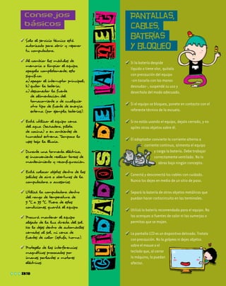 cuidadosdelanet
Consejos
básicos
Pantallas,
cables,
baterías
y bloqueo
32
	Solo el servicio técnico está
autorizado para abrir y reparar
tu computadora.
	Al cambiar los módulos de
memoria o limpiar el equipo,
apagalo completamente; esto
significa:
a)	apagar el interruptor principal;
b)	quitar la batería;
c)	desconectar la fuente
de alimentación del
tomacorriente o de cualquier
otro tipo de fuente de energía
externa (por ejemplo, baterías).
	Evitá utilizar el equipo cerca
del agua (bañadera, pileta
de cocina) o en ambientes de
humedad extrema. Tampoco lo
uses bajo la lluvia.
	Durante una tormenta eléctrica,
es inconveniente realizar tareas de
mantenimiento y reconfiguración.
	Evitá colocar objetos dentro de las
salidas de aire o aberturas de la
computadora o accesorios.
	Utilizá la computadora dentro
del rango de temperatura de
5 ºC a 35 ºC. Fuera de estas
condiciones, guardá el equipo.
	Procurá mantener el equipo
alejado de la luz directa del sol.
No lo dejes dentro de automóviles
cerrados al sol, ni cerca de
fuentes de calor (estufa, horno).
	Protegelo de las interferencias
magnéticas provocadas por
imanes, parlantes o motores
eléctricos.
	Si la batería despide
líquido o tiene olor, quitala
con precaución del equipo
-sin tocarla con las manos
desnudas-, suspendé su uso y
desechala del modo adecuado.
	Si el equipo se bloquea, ponete en contacto con el
referente técnico de la escuela.
	Si no estás usando el equipo, dejalo cerrado, y no
apiles otros objetos sobre él.
	El adaptador convierte la corriente alterna a
corriente continua, alimenta el equipo
y carga la batería. Debe trabajar
correctamente ventilado. No lo
abras bajo ningún concepto.
	Conectá y desconectá los cables con cuidado.
Nunca los dejes en medio de un sitio de paso.
	Separá la batería de otros objetos metálicos que
puedan hacer cortocircuito en las terminales.
	Utilizá la batería recomendada para el equipo. No
las acerques a fuentes de calor ni las sumerjas o
permitas que se mojen.
	LapantallaLCDesundispositivodelicado.Tratala
conprecaución.Nolagolpeesnidejesobjetos
sobreelmouseoel
tecladoque,alcerrar
lamáquina,lapuedan
	 afectar.
 