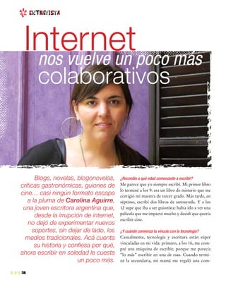 2
¿Recordás a qué edad comenzaste a escribir?
Me parece que yo siempre escribí. Mi primer libro
lo terminé a los 9: era un libro de misterio que me
corrigió mi maestra de tercer grado. Más tarde, en
séptimo, escribí dos libros de autoayuda. Y a los
12 supe que iba a ser guionista: había ido a ver una
película que me impactó mucho y decidí que quería
escribir cine.
¿Y cuándo comienza tu vínculo con la tecnología?
Casualmente, tecnología y escritura están súper
vinculadas en mi vida: primero, a los 16, me com-
pré una máquina de escribir, porque me parecía
“lo más” escribir en una de esas. Cuando termi-
né la secundaria, mi mamá me regaló una com-
Blogs, novelas, blogonovelas,
críticas gastronómicas, guiones de
cine… casi ningún formato escapa
a la pluma de Carolina Aguirre,
una joven escritora argentina que,
desde la irrupción de internet,
no dejó de experimentar nuevos
soportes, sin dejar de lado, los
medios tradicionales. Acá cuenta
su historia y confiesa por qué,
ahora escribir en soledad le cuesta
un poco más.
enTrEvista
nos vuelve un poco más
colaborativos
Internet
 