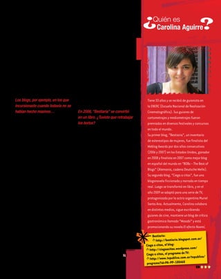 Tiene33añosyserecibiódeguionistaen
laENERC(EscuelaNacionaldeRealización
Cinematográfica).Susguionesde
cortometrajesymediometrajesfueron
premiadosendiversosfestivalesyconcursos
entodoelmundo.
Suprimerblog,“Bestiaria”,uninventario
deestereotiposdemujeres,fuefinalistadel
WeblogAwardspordosañosconsecutivos
(2006y2007)enlosEstadosUnidos,ganador
en2008yfinalistaen2007comomejorblog
enespañoldelmundoen“BOBs-TheBestof
Blogs”(Alemania,cadenaDeutscheWelle).
Susegundoblog,“Ciegaacitas”,fueuna
blogonovelaficcionadaynarradaentiempo
real.Luegosetransformóenlibro,yenel
año2009seadaptóparaunaseriedeTV,
protagonizadaporlaactrizargentinaMuriel
SantaAna.Actualmente,Carolinacolabora
endistintosmedios,sigueescribiendo
guionesdecine,mantieneunblogdecrítica
gastronómicallamado“Wasabi”yestá
promocionandosunovelaElefectoNoemí.
Quién es
Carolina Aguirre
3
putadora porque pensó que la
necesitaría para estudiar y para
escribir. Creo que esa computa-
dora ya se conectaba a internet.
Desde entonces, siempre pasé
mucho tiempo delante de las
compus que tuve: siempre me
interesaron la tecnología, in-
ternet y los nuevos soportes de
escritura que fueron surgiendo
gracias a ellos.
Los blogs, por ejemplo, en los que
incursionaste cuando todavía no se
habían hecho masivos…
Mi primer blog fue “Bestiaria”,
que abrí en 2005, un poco an-
tes de que el fenómeno blogger
estallase. En ese entonces, los
blogs ya existían, pero la mayo-
ría de la gente no sabía bien qué
eran ni para qué servían. Y yo
tenía una costumbre (o un vicio,
por llamarlo de alguna manera),
que consistía en clasificar a la
gente: encontrar patrones que
se repetían en las personas, no
desde la generalidad sino desde
la particularidad. Las revistas,
por ejemplo, suelen dividir a las
mujeres por rubias, morochas y
pelirrojas, algo que a mí me re-
sulta muy poco interesante. Yo
pensaba que se podía hablar de
las mujeres por la manera en que
se separan de sus novios, la for-
ma en la que abren y comen un
caramelo: eso me divertía mu-
cho. Y lo venía haciendo desde
hacía tiempo dentro de mi ca-
beza y en un anotadorcito, para
divertirme. Era un pasatiempo
que no tenía un destino fijo,
porque no tenía formato de no-
vela, ni de cuento, ni de ensayo
periodístico. Era, sencillamente,
un bestiario de estereotipos fe-
meninos. Y cuando encontré la
plataforma blog, me pareció que
había encontrado el formato
perfecto para volcar lo que yo
quería hacer. Fue un matrimo-
nio perfecto.
En 2008, “Bestiaria” se convirtió
en un libro. ¿Tuviste que retrabajar
los textos?
Sí, ¡reescribí casi todo! Porque
las estructuras de un texto para
el papel y para internet son dis-
tintas, o al menos eso pensé yo
en aquel momento. Cuando vos
escribís en internet, de alguna
manera competís con un mon-
tón de estímulos que suceden
simultáneamente en la pantalla:
el lector está con el chat abierto,
o viendo qué pasa en las redes
sociales, o está en el trabajo y a
la vez está leyendo las noticias y
tiene, por lo general, otras diez
páginas abiertas. Entonces tenés
que pegar una trompada inicial
para enganchar y lograr que se
quede con vos. Y con el libro no
pasa eso: ahí no competís con
nadie, la atención está puesta
en tu texto, que se va a disfrutar
más si se puede ir descubriendo
y saboreando de a poco…
Bestiaria:
http://bestiaria.blogspot.com.ar/
Ciega a citas, el blog:
http://ciegaacitas.wordpress.com/
Ciega a citas, el programa de TV:
http://www.tvpublica.com.ar/tvpublica/
programa?id=PA-PP-100460
 