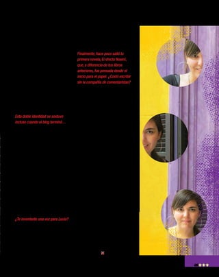 5
pensé en contar una historia de
amor: la historia de Lucía, una
periodista que, nueve meses
antes del casamiento de su her-
mana, se propone encontrar un
novio para no mostrarse sola en
ese evento familiar y va de can-
didato en candidato. Y todo eso
resultaba mucho más efectivo si
me hacía pasar por otra persona
y les hacía creer a los lectores
que todo lo que yo contaba es-
taba pasando de verdad en algún
lugar de la Argentina.
Esta doble identidad se sostuvo
incluso cuando el blog terminó…
Eso fue gracioso, porque mucha
gente estaba esperando la salida
del libro que vino después del blog
para saber, finalmente, quién era
Lucía González. “Nadie va a estar
tan loco como para firmar también
un libro con seudónimo”, pensa-
ban. Pero efectivamente, el libro
salió con seudónimo también. Y
durante esos meses de promoción,
que coincidieron con la promo-
ción del libro de “Bestiaria”, tuve
dos teléfonos celulares: uno para
atender los llamados que le llega-
ban a Lucía y otro para Carolina.
¿Te inventaste una voz para Lucía?
Sí, Lucía tenía una voz horrible,
¡pero era la única que me salió en
la primera entrevista y luego la
tuve que sostener! Recuerdo que
se la copié a una señora que se
había sentado al lado mío en un
bar y que tenía una voz… ¡muy
tonta! Pobre Lucía, quedó así,
con voz de tonta.
Finalmente, hace poco salió tu
primera novela, El efecto Noemí,
que, a diferencia de tus libros
anteriores, fue pensada desde el
inicio para el papel. ¿Costó escribir
sin la compañía de comentaristas?
El proceso fue súper distinto,
primero porque tardé tres años
en escribirla, y segundo porque,
claro, estaba completamente
sola, sin mis lectores de siem-
pre, ¡y sin los clásicos comen-
tarios que te dejan en un blog!
Aunque, a decir verdad, siempre
tuve las redes sociales a mano
para hacer catarsis, para decir
“Estoy cansada de escribir a la
madrugada” o para consultar
muchas cosas. Les preguntaba a
mis seguidores, incluso sin que
ellos supieran que era para la
novela, qué les parecían deter-
minadas actitudes, para saber si a
mí sola me parecían escandalosas
o divinas, o si había un consenso
al respecto y se le podían atribuir
esas cualidades a un personaje.
En las redes sociales, eso pasa
mucho: alguien pide el número
de un electricista, te preguntan si
sabés a qué hora pasan el partido
y bueno, esto era más o menos
parecido; todo se piensa un poco
más en grupo. En definitiva: in-
ternet nos vuelve un poco más
colaborativos.
 