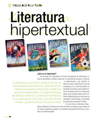 6
t EC n o l O g ia Pa r a T o d O s
literatura
hipertextual
¿Qué es un hipertexto?
Se entiende por hipertexto a la forma de organizar la información, li-
teraria, periodística, etcétera, dada por un conjunto de enlaces en internet
–o hipervínculos– que conecta un
texto con otros. Estos forman una red
conceptual, y su recorrido puede ser
decidido por el lector, quien podrá sal-
tar de un texto al otro en el orden que
desee, pero siempre dentro de los lí-
mites establecidos por el autor, que ha
redactado, seleccionado y conectado
las partes que componen el texto.
En esta línea, la literatura hiper-
textual favorece la interacción entre el lector y el texto, ya que puede no
ser lineal, aprovecha y genera un contexto enriquecido de lectura, y esta-
blece la multilinealidad.
La literatura es una de las diversas formas de
comunicación que tienen los seres humanos.
Implica una práctica emocional e intelectual
que se ha desarrollado a lo largo del tiempo
de distintas maneras. La literatura hipertextual
es un ejemplo de cómo leer y escribir de otra
manera. ¿Querés conocer de qué se trata?
Literatura
hipertextual
 