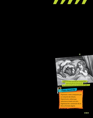 7
¿Todos los textos son lineales?
En la narración hipertextual, el
lector puede pasar de un texto a
otro completando diversas lecturas,
y los significados varían según el
recorrido elegido; esto se realiza a
través de los hipervínculos. Por este
motivo, se considera que este tipo
de narración favorece las narrativas
no lineales, es decir, no hay una se-
cuencia obligatoria de lectura.
La ruptura de la linealidad en na-
rrativa no es propiedad exclusiva de
la vanguardia literaria ni de los pro-
fetas de las novedades digitales, y un
ejemplo de esto es Rayuela, la no-
vela de Julio Cortázar publicada en
1963. Allí se proponen dos tipos de
lecturas. La primera es lineal, mien-
tras que la segunda altera el orden
e incorpora capítulos prescindibles.
Elige tu propia no linealidad
La serie de libros Elige tu propia
aventura, publicados en la década
de 1970, es un ejemplo divertido de
literatura no lineal. El lector elige
en cada capítulo cómo continuar
leyendo el libro. Ante un hecho de
la trama, por ejemplo, una llamada
telefónica, las opciones pueden ser
atenderla o no. Cada opción lleva a
una página determinada, y en cada
una de ellas, la aventura se desarro-
lla de diverso modo según las elec-
ciones del lector.
Interactuando…
La ruptura de la linealidad per-
mite al lector modificar el recorrido
del texto y así hacerlo más interacti-
vo que en una lectura lineal. Esto im-
plica que no hay una sola manera de
leer el texto, ni de interpretarlo; varía
según las elecciones del lector. ¿Por
qué? Porque no todos los lectores eli-
gen saltar el texto o seleccionar los
enlaces de la misma manera.
Además, el autor puede crear
instancias específicas para favo-
recer la interactividad, tales como
espacios para comentarios, suge-
rencias, etcétera.
Contexto enriquecido
Al no tener que sujetarse a la
linealidad del relato ni a los límites
del formato papel, el autor puede
enriquecer el contexto de la narra-
ción mediante hipervínculos. La
información puede ser multime-
dia; por ejemplo, puede incluir
recortes de prensa, artículos de
enciclopedia, fotografías, ilustra-
ciones, videoclips, mapas, planos,
música, etcétera.
La posible multilinealidad
del relato
Las opciones que el autor tiene
son varias. La multilinealidad per-
mite que los hipervínculos se com-
plementen y que se pueda saltar de
unos a otros eligiendo el orden de
la lectura, bloquear las secciones de
texto que no interesan, o también
habilitar hipervínculos exclusivos
del punto de vista de algún narra-
dor o personaje específico, entre
otras opciones.
Acerca de la literatura digital
Digitalizar y subir un texto a in-
ternet no es sinónimo de crear un
hipertexto. ¿Por qué? Porque crear
una narrativa hipertextual supone
una íntima relación entre la forma,
el contenido y el soporte utilizado.
La digitalización de las obras litera-
rias es solo una operación que con-
tribuye a la democratización de los
libros y permite el acceso irrestricto
a obras de difícil consulta. Igual-
mente, gracias a la digitalización,
es posible acceder a libros antiguos
que con anterioridad solo podían ser
consultados por expertos, o manejar
fuentes bibliográficas dispersas en
múltiples bibliotecas digitales.
Hipertexto:textocompuestopor
unconjuntodeenlaces.
Hipervínculo:enlaceque
relacionauntextoconotro.
Digitalización:conversióndeun
libroaformatodigital.
Caperucita Roja ilustrada por Gustave Doré
para una edición francesa de
Los cuentos de Perrault de mediados del siglo xix.
Para recordar
 