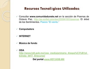 Recursos Tecnológicos Utilizados:
 Consultar www.comunidadunete.net en la sección de Poemas de
Octavio Paz, http://es.scribd.com/doc/220941933/poemas El árbol
de los Sentimientos. Poesía “El viento.”
 Computadora
 INTERNET
 Música de fondo
 ODA
http://www.hdt.gob.mx/new_media/primaria_4/espa%C3%B1ol_
b3/oda_5417_0/recurso/
Del portal www.HDT.GOB.MX
 