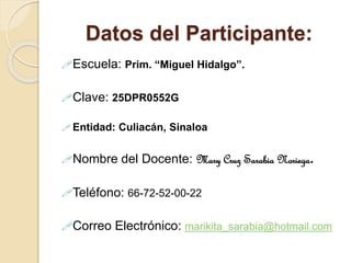 Datos del Participante:
Escuela: Prim. “Miguel Hidalgo”.
Clave: 25DPR0552G
 Entidad: Culiacán, Sinaloa
Nombre del Docente: Mary Cruz Sarabia Noriega.
Teléfono: 66-72-52-00-22
Correo Electrónico: marikita_sarabia@hotmail.com
 
