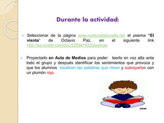 Durante la actividad:
 Seleccionar de la página www.comunidadunete.net el poema “El
viento” de Octavio Paz, en el siguiente link
http://es.scribd.com/doc/220941933/poemas
 Proyectarlo en Aula de Medios para poder leerlo en voz alta ante
todo el grupo y después identificar los sentimientos que provoca y
que los alumnos localicen las palabras que riman y subrayarlas con
un plumón rojo.
 
