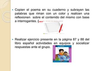  Copien el poema en su cuaderno y subrayen las
palabras que riman con un color y realicen una
reflexionen sobre el contenido del mismo con base
a interrogantes. (ANEXO 1, GUION DE PREGUNTAS)
 Realizar ejercicio presente en la página 87 y 88 del
libro español actividades en equipos y socializar
respuestas ante el grupo.
 