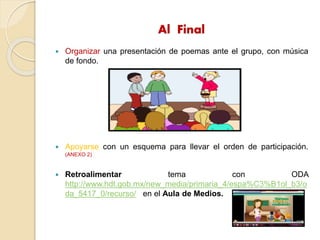 Al Final
 Organizar una presentación de poemas ante el grupo, con música
de fondo.
 Apoyarse con un esquema para llevar el orden de participación.
(ANEXO 2)
 Retroalimentar tema con ODA
http://www.hdt.gob.mx/new_media/primaria_4/espa%C3%B1ol_b3/o
da_5417_0/recurso/ en el Aula de Medios.
 