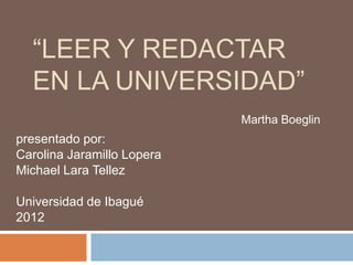 “LEER Y REDACTAR
  EN LA UNIVERSIDAD”
                            Martha Boeglin
presentado por:
Carolina Jaramillo Lopera
Michael Lara Tellez

Universidad de Ibagué
2012
 