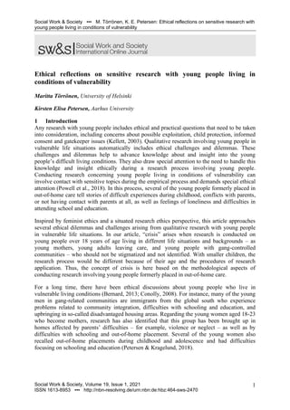 Social Work & Society ▪▪▪ M. Törrönen, K. E. Petersen: Ethical reflections on sensitive research with
young people living in conditions of vulnerability
Social Work & Society, Volume 19, Issue 1, 2021
ISSN 1613-8953 ▪▪▪ http://nbn-resolving.de/urn:nbn:de:hbz:464-sws-2470
1
Ethical reflections on sensitive research with young people living in
conditions of vulnerability
Maritta Törrönen, University of Helsinki
Kirsten Elisa Petersen, Aarhus University
1 Introduction
Any research with young people includes ethical and practical questions that need to be taken
into consideration, including concerns about possible exploitation, child protection, informed
consent and gatekeeper issues (Kellett, 2003). Qualitative research involving young people in
vulnerable life situations automatically includes ethical challenges and dilemmas. These
challenges and dilemmas help to advance knowledge about and insight into the young
people’s difficult living conditions. They also draw special attention to the need to handle this
knowledge and insight ethically during a research process involving young people.
Conducting research concerning young people living in conditions of vulnerability can
involve contact with sensitive topics during the empirical process and demands special ethical
attention (Powell et al., 2018). In this process, several of the young people formerly placed in
out-of-home care tell stories of difficult experiences during childhood, conflicts with parents,
or not having contact with parents at all, as well as feelings of loneliness and difficulties in
attending school and education.
Inspired by feminist ethics and a situated research ethics perspective, this article approaches
several ethical dilemmas and challenges arising from qualitative research with young people
in vulnerable life situations. In our article, “crisis” arises when research is conducted on
young people over 18 years of age living in different life situations and backgrounds – as
young mothers, young adults leaving care, and young people with gang-controlled
communities – who should not be stigmatized and not identified. With smaller children, the
research process would be different because of their age and the procedures of research
application. Thus, the concept of crisis is here based on the methodological aspects of
conducting research involving young people formerly placed in out-of-home care.
For a long time, there have been ethical discussions about young people who live in
vulnerable living conditions (Bernard, 2013; Conolly, 2008). For instance, many of the young
men in gang-related communities are immigrants from the global south who experience
problems related to community integration, difficulties with schooling and education, and
upbringing in so-called disadvantaged housing areas. Regarding the young women aged 18-23
who become mothers, research has also identified that this group has been brought up in
homes affected by parents’ difficulties – for example, violence or neglect – as well as by
difficulties with schooling and out-of-home placement. Several of the young women also
recalled out-of-home placements during childhood and adolescence and had difficulties
focusing on schooling and education (Petersen & Kragelund, 2018).
 